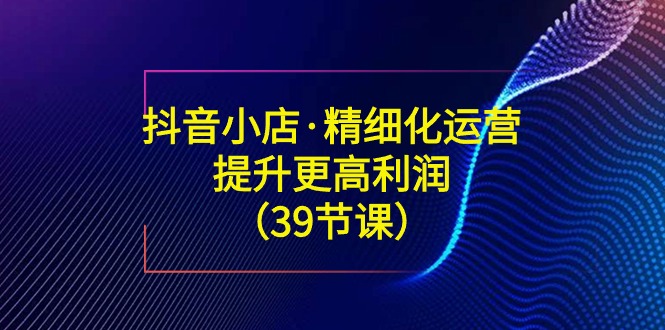 （8850期）抖音小店精细运营课：手把手教你赚更高利润（39节课）-安索博客网