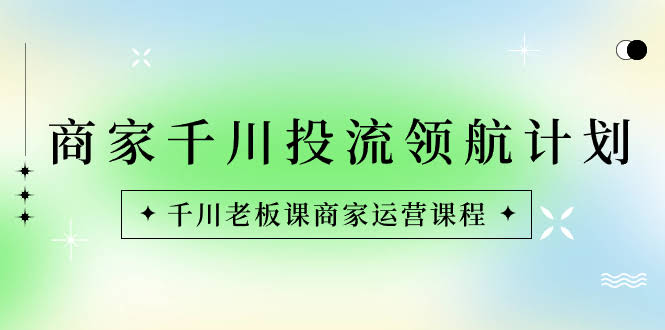 千川投流领航计划：老板必看的商家运营课-安索博客网