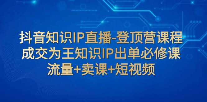（7731期）抖音知识IP直播-登顶营课程：成交为王，知识IP出单必修课  流量+卖课+短视频-安索博客网