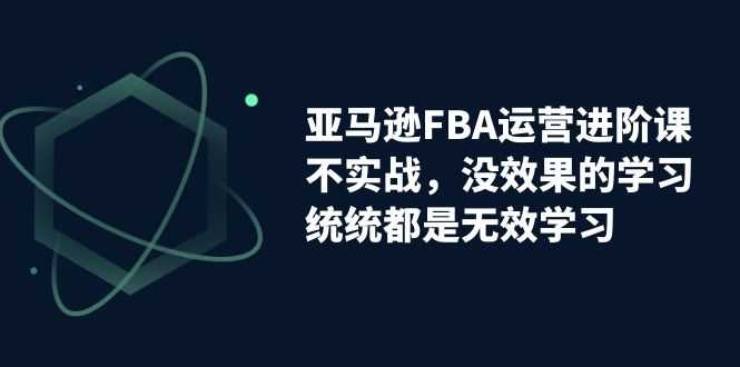 （7217期）亚马逊-FBA运营进阶课，不实战，没效果的学习，统统都是无效学习-安索博客网