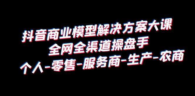 （6352期）抖音商业 模型解决方案大课 全网全渠道操盘手 个人-零售-服务商-生产-农商-安索博客网
