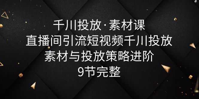 （6018期）千川投放·素材课：直播间引流短视频千川投放素材与投放策略进阶，9节完整-安索博客网