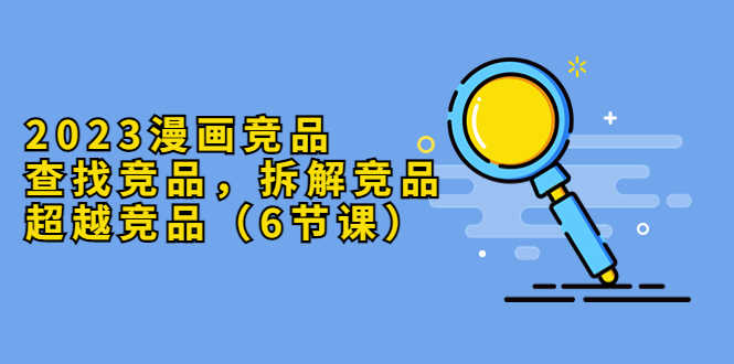 （5842期）2023漫画竞品，查找竞品，拆解竞品，超越竞品（6节课）-安索博客网