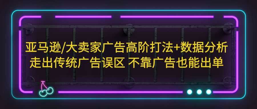 （5502期）亚马逊/大卖家广告高阶打法+数据分析，走出传统广告误区 不靠广告也能出单-安索博客网
