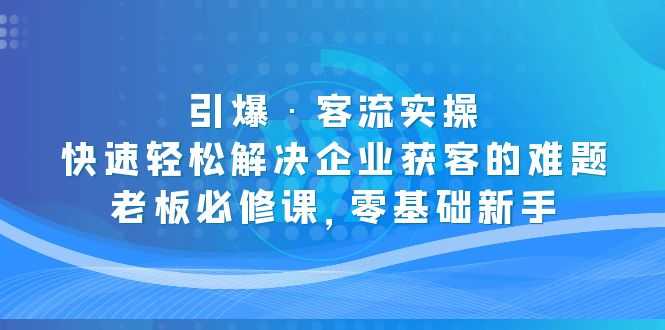 （5205期）引爆·客流实操：快速轻松解决企业获客的难题，老板必修课，零基础新手-安索博客网