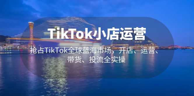 （5200期）TikTok小店运营 抢占TikTok全球蓝海市场，开店、运营、带货、投流全实操-安索博客网