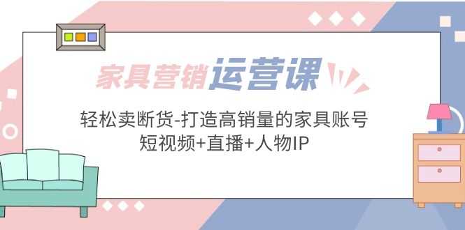 （5091期）家具营销·运营实战 轻松卖断货-打造高销量的家具账号(短视频+直播+人物IP)-安索博客网