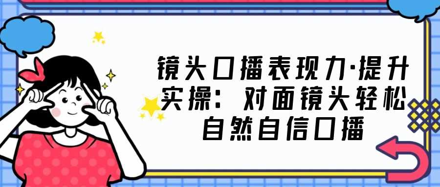 （5047期）镜头口播表现力·提升实操：对面镜头轻松自然自信口播（23节课）-安索博客网