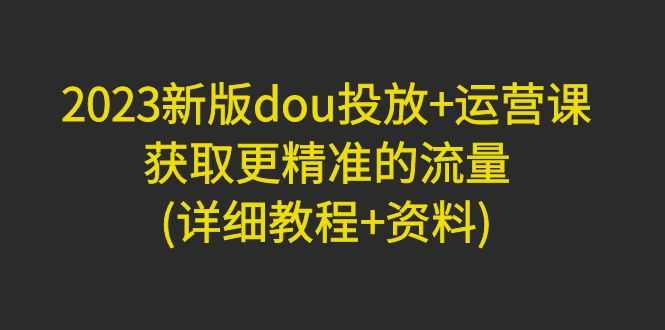 （4833期）2023新版dou投放+运营课：获取更精准的流量(详细教程+资料)无中创水印-安索博客网