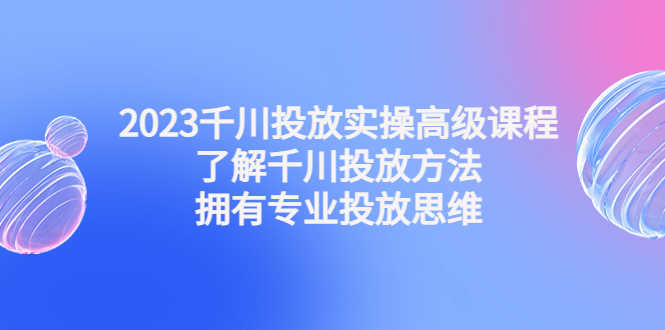 （4667期）2023千川投放实操高级课程：了解千川投放方法，拥有专业投放思维-安索博客网