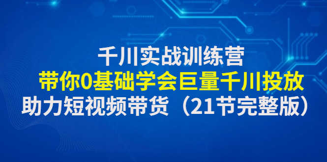 （4617期）千川实战训练营：带你0基础学会巨量千川投放，助力短视频带货（21节完整…-安索博客网