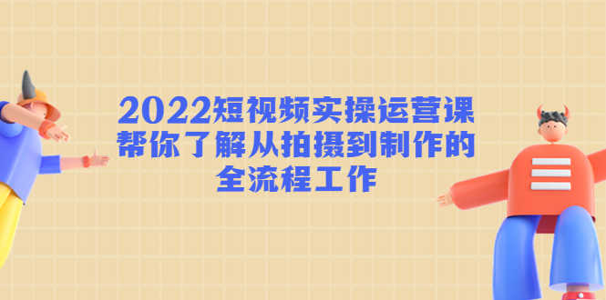 （4462期）2022短视频实操运营课：帮你了解从拍摄到制作的全流程工作!-安索博客网