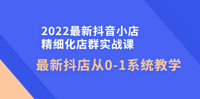 （4153期）2022最新抖音小店精细化店群实战课，最新抖店从0-1系统教学-安索博客网