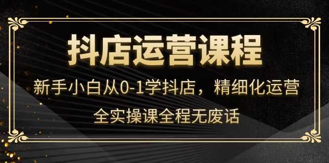 （4001期）抖店运营，新手小白从0-1学抖店，精细化运营，全实操课全程无废话-安索博客网