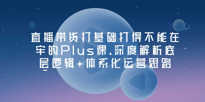 （3122期）直播带货打基础打得不能在牢的Plus课，深度解析底层逻辑+体系化运营思路-安索博客网