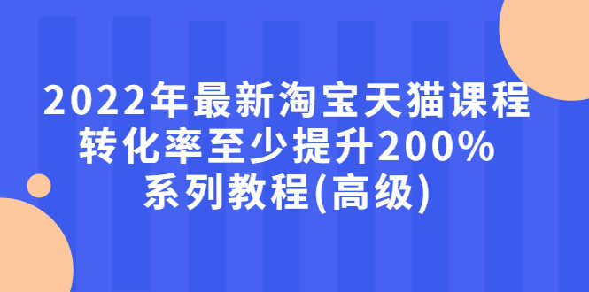 （2660期）2022年最新淘宝天猫课程-转化率至少提升200%系列教程(高级)-安索博客网