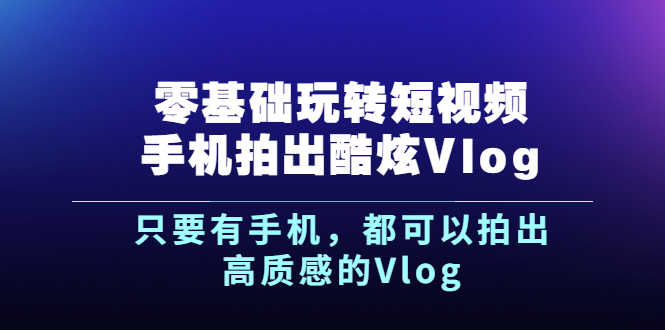 （2500期）《零基础玩转短视频手机拍出酷炫Vlog》只要有手机，都可以拍出高质感的Vlog-安索博客网