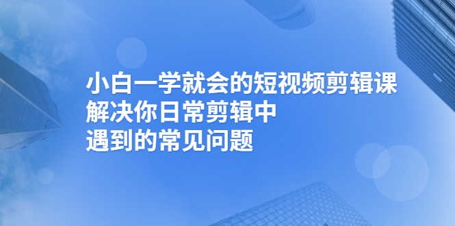 （2467期）小白一学就会的短视频剪辑课，解决你日常剪辑中遇到的常见问题-安索博客网