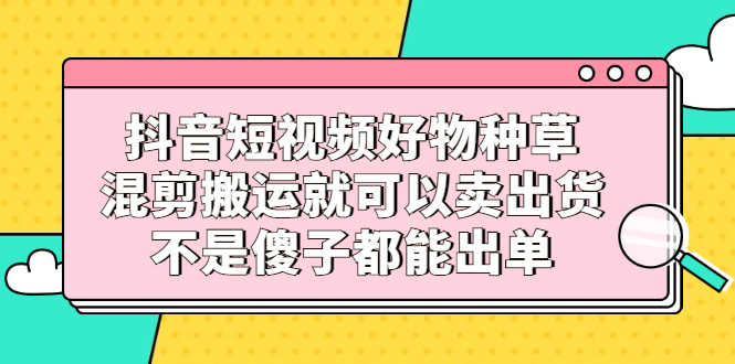 （2306期）抖音短视频好物种草，混剪搬运就可以卖出货，不是傻子都能出单-安索博客网