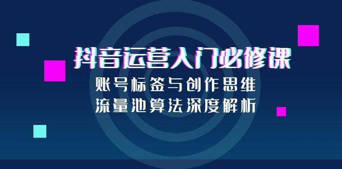 （15149期）抖音运营入门必修课，账号标签与创作思维，流量池算法深度解析-安索博客网