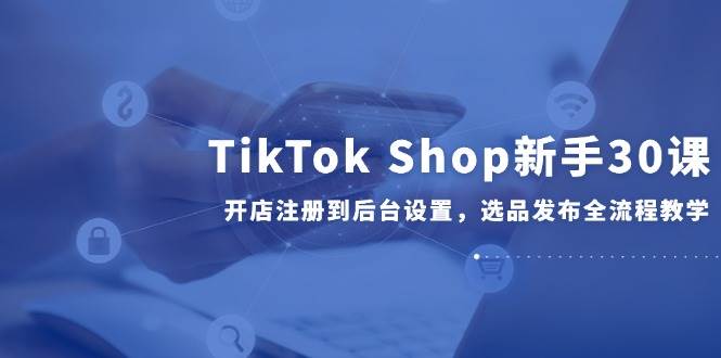 （14960期）TikTok Shop新手30课：从开店注册到后台设置，选品发布全流程一网打尽-安索博客网