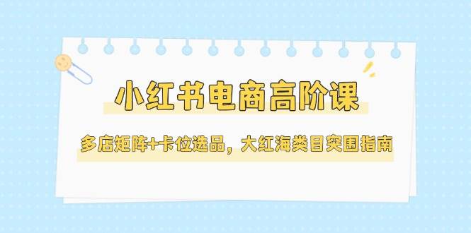 小红书电商高阶课：多店矩阵+卡位选品，大红海类目突围指南（更新到5月）-安索博客网