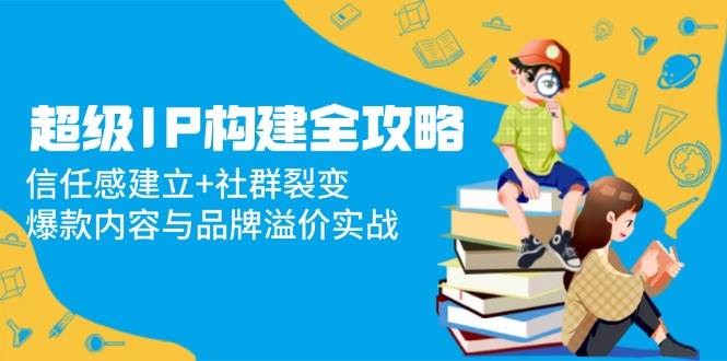 (14747期)超级IP打造全攻略：怎么让人信你、怎么搞社群裂变，爆款内容和品牌溢价实战-安索博客网