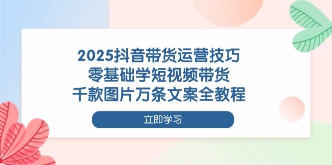 2025抖音带货运营技巧，零基础也能玩转短视频带货，千款图片万条文案全教程-安索博客网