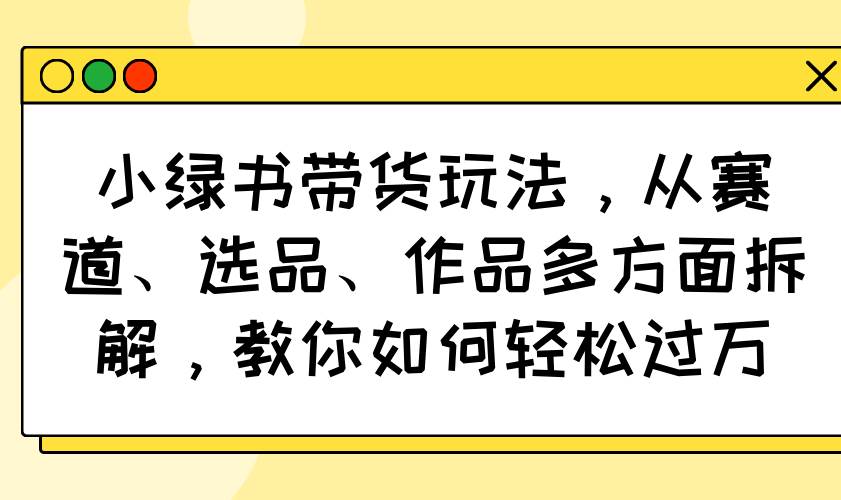 （14537期）小绿书带货玩法，赛道、选品、作品全拆解，手把手教你轻松月入过万-安索博客网