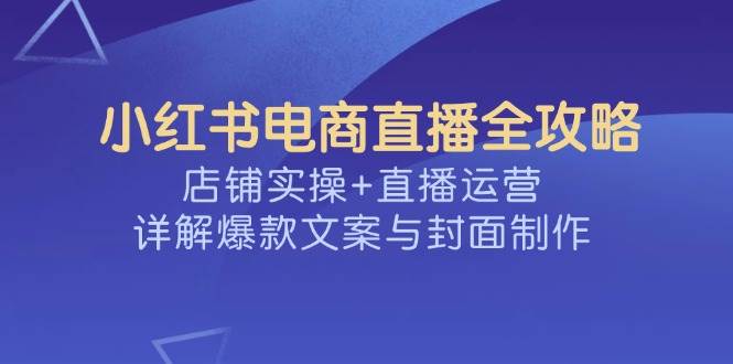 （14410期）手把手教你玩转小红书直播，店铺运营+直播技巧，爆款文案和封面制作全揭秘-安索博客网