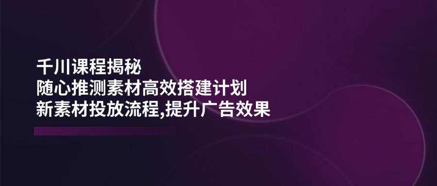 千川课程大揭秘：怎么用“瞎猜”的素材搞出爆款计划，新素材怎么投，广告效果翻倍-安索博客网