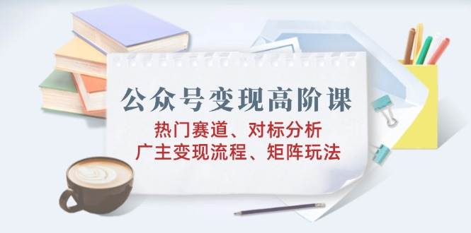 公众号变现高阶课：热门赛道怎么选、对标账号怎么拆、广告主变现全流程、矩阵怎么玩-安索博客网