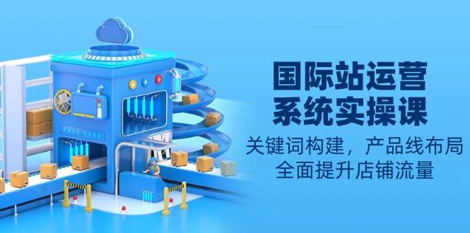 （13967期）国际站运营系统实操课：关键词搭建、产品线规划，让店铺流量蹭蹭涨-安索博客网