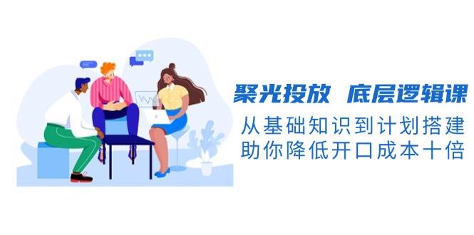 这门《聚光投放底层逻辑课》，从零基础到实操搭建，帮你把开口成本砍到十分之一-安索博客网