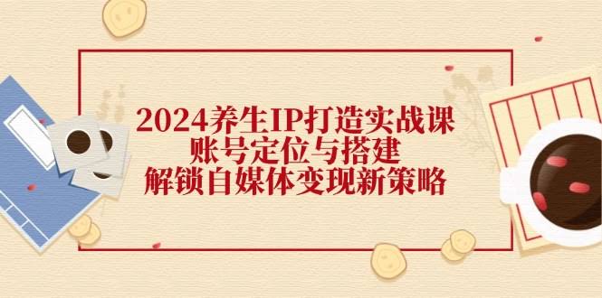 2024养生IP打造实战课：手把手教你定位账号，轻松玩转自媒体变现-安索博客网