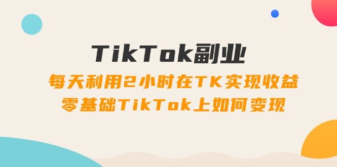 每天2小时，零基础也能在TikTok搞副业赚钱？34节课带你玩转TK变现！-安索博客网