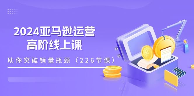 2024亚马逊运营高阶线上课，帮你轻松突破销量瓶颈（228节课）-安索博客网