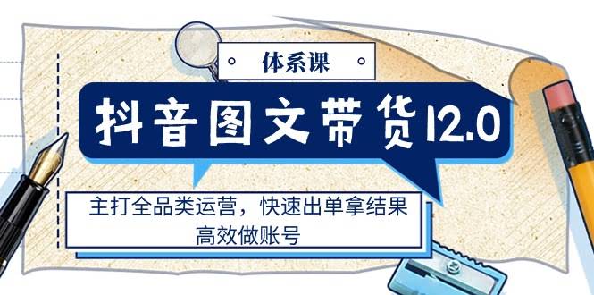（11276期）抖音图文带货12.0体系课，全品类运营，快速出单，高效做账号-安索博客网