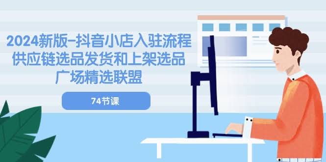 2024新版抖音小店入驻全流程！74节课带你搞定供应链选品、发货和上架精选联盟-安索博客网