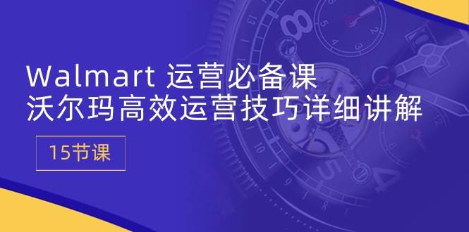 Walmart运营必备课：沃尔玛高效运营技巧详细讲解（15节课）-安索博客网