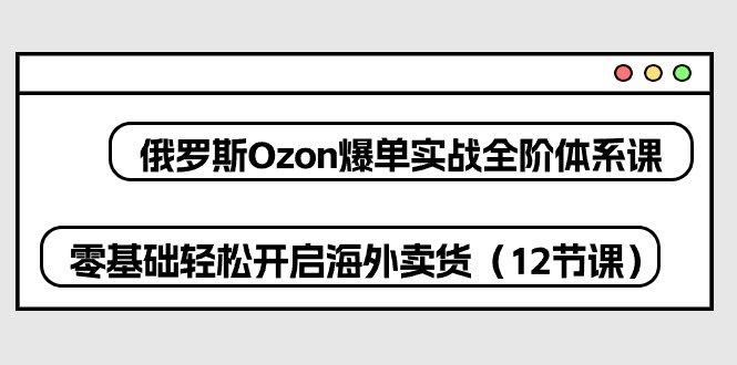 （10555期）俄罗斯 Ozon 爆单实战全阶体系课，零基础也能轻松玩转海外卖货（12节课）-安索博客网