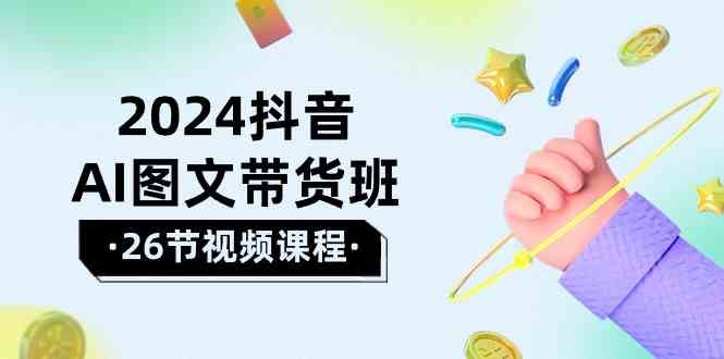 2024抖音AI图文带货班：抓住这个风口，轻松做出好成绩（26节实战课）-安索博客网