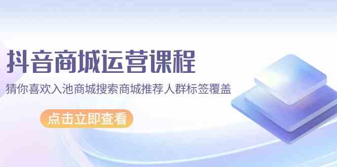 抖音商城运营课：67节干货，教你玩转猜你喜欢、商城搜索和人群标签-安索博客网